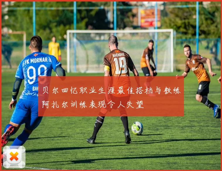 贝尔回忆职业生涯最佳搭档与教练阿扎尔训练表现令人失望